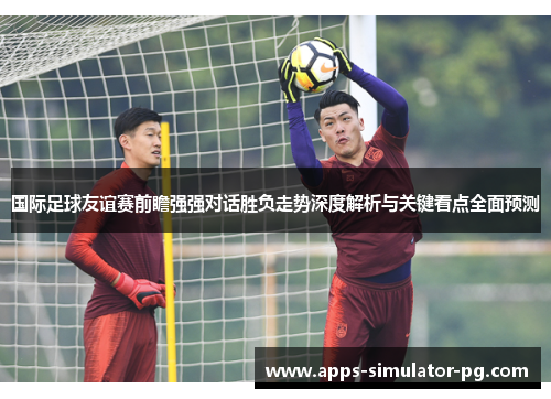 国际足球友谊赛前瞻强强对话胜负走势深度解析与关键看点全面预测