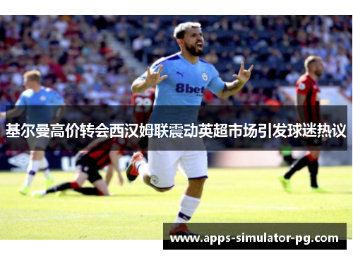 基尔曼高价转会西汉姆联震动英超市场引发球迷热议