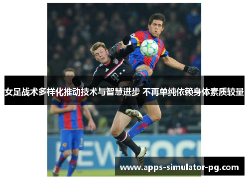 女足战术多样化推动技术与智慧进步 不再单纯依赖身体素质较量 女足战术多样化推动技术与智慧进步 不再单纯依赖身体素质较量
