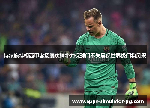 特尔施特根西甲客场屡次神扑力保球门不失展现世界级门将风采