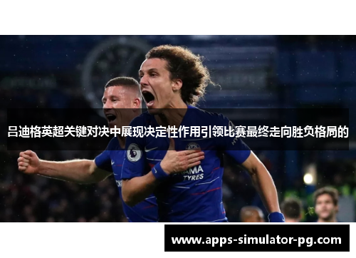 吕迪格英超关键对决中展现决定性作用引领比赛最终走向胜负格局的
